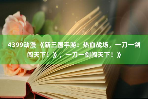 4399动漫 《新三国手游：热血战场，一刀一剑闯天下！》，一刀一剑闯天下！》