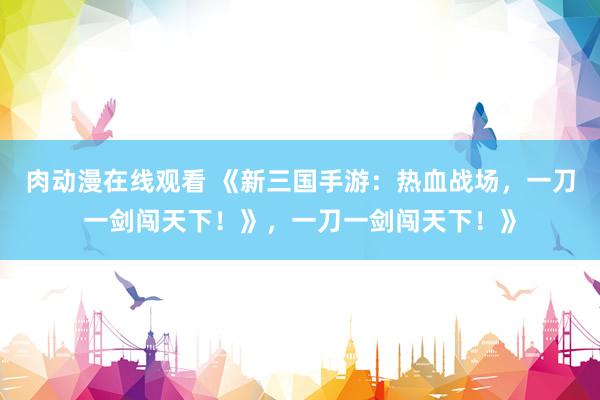 肉动漫在线观看 《新三国手游：热血战场，一刀一剑闯天下！》，一刀一剑闯天下！》