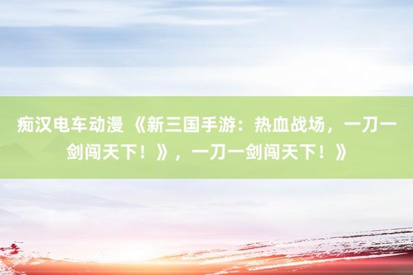 痴汉电车动漫 《新三国手游：热血战场，一刀一剑闯天下！》，一刀一剑闯天下！》