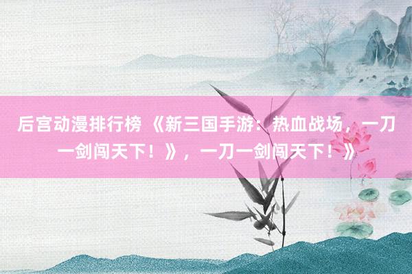 后宫动漫排行榜 《新三国手游：热血战场，一刀一剑闯天下！》，一刀一剑闯天下！》