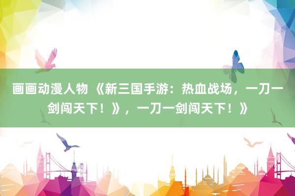 画画动漫人物 《新三国手游：热血战场，一刀一剑闯天下！》，一刀一剑闯天下！》