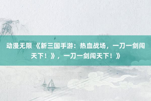 动漫无限 《新三国手游：热血战场，一刀一剑闯天下！》，一刀一剑闯天下！》