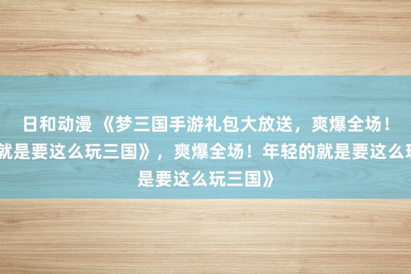 日和动漫 《梦三国手游礼包大放送，爽爆全场！年轻的就是要这么玩三国》，爽爆全场！年轻的就是要这么玩三国》