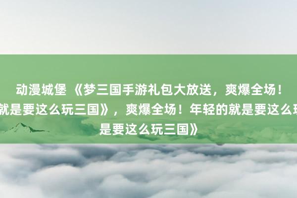 动漫城堡 《梦三国手游礼包大放送，爽爆全场！年轻的就是要这么玩三国》，爽爆全场！年轻的就是要这么玩三国》