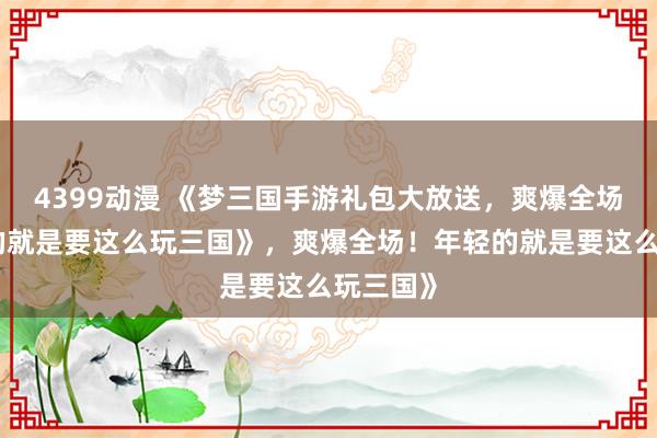 4399动漫 《梦三国手游礼包大放送，爽爆全场！年轻的就是要这么玩三国》，爽爆全场！年轻的就是要这么玩三国》