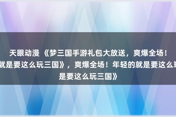 天眼动漫 《梦三国手游礼包大放送，爽爆全场！年轻的就是要这么玩三国》，爽爆全场！年轻的就是要这么玩三国》