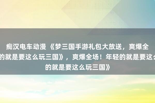 痴汉电车动漫 《梦三国手游礼包大放送，爽爆全场！年轻的就是要这么玩三国》，爽爆全场！年轻的就是要这么玩三国》
