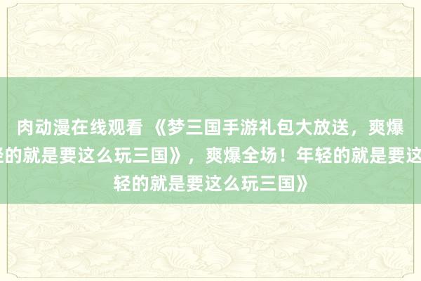 肉动漫在线观看 《梦三国手游礼包大放送，爽爆全场！年轻的就是要这么玩三国》，爽爆全场！年轻的就是要这么玩三国》