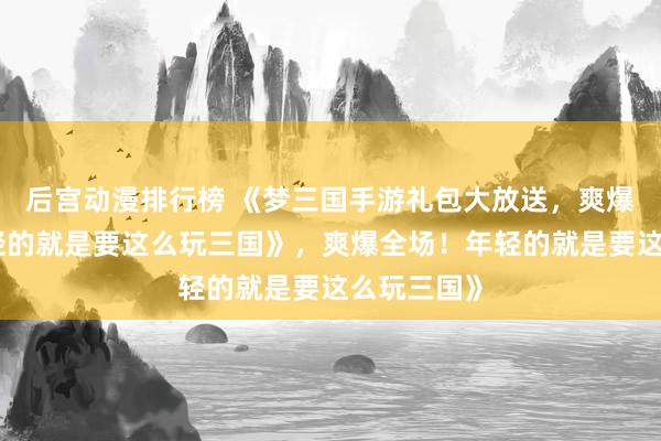 后宫动漫排行榜 《梦三国手游礼包大放送，爽爆全场！年轻的就是要这么玩三国》，爽爆全场！年轻的就是要这么玩三国》