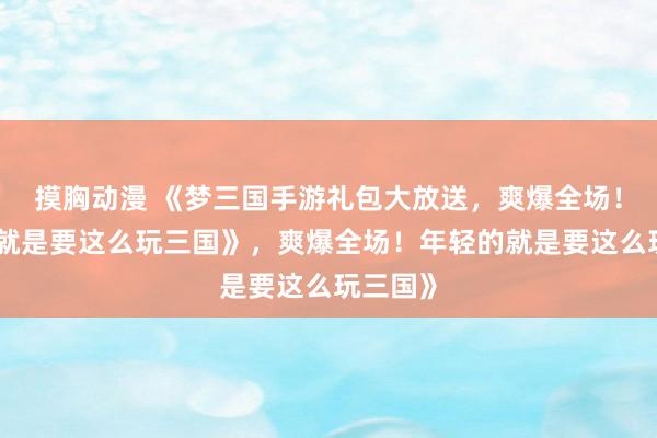 摸胸动漫 《梦三国手游礼包大放送，爽爆全场！年轻的就是要这么玩三国》，爽爆全场！年轻的就是要这么玩三国》