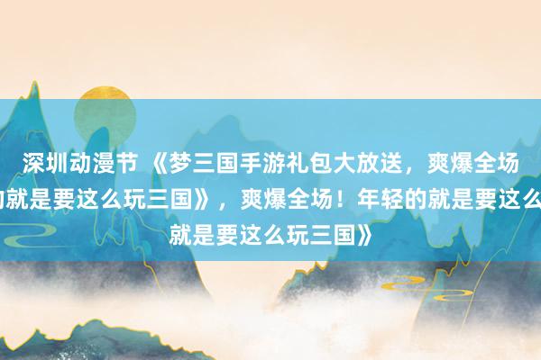 深圳动漫节 《梦三国手游礼包大放送，爽爆全场！年轻的就是要这么玩三国》，爽爆全场！年轻的就是要这么玩三国》