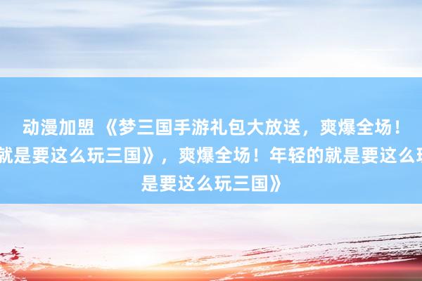 动漫加盟 《梦三国手游礼包大放送，爽爆全场！年轻的就是要这么玩三国》，爽爆全场！年轻的就是要这么玩三国》
