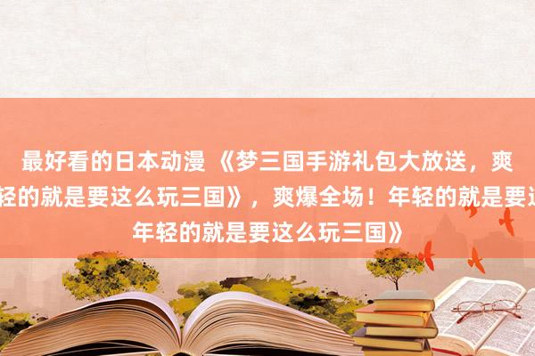 最好看的日本动漫 《梦三国手游礼包大放送，爽爆全场！年轻的就是要这么玩三国》，爽爆全场！年轻的就是要这么玩三国》