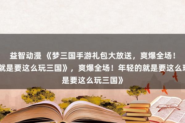 益智动漫 《梦三国手游礼包大放送，爽爆全场！年轻的就是要这么玩三国》，爽爆全场！年轻的就是要这么玩三国》