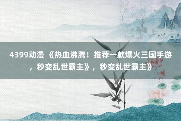 4399动漫 《热血沸腾！推荐一款爆火三国手游，秒变乱世霸主》，秒变乱世霸主》