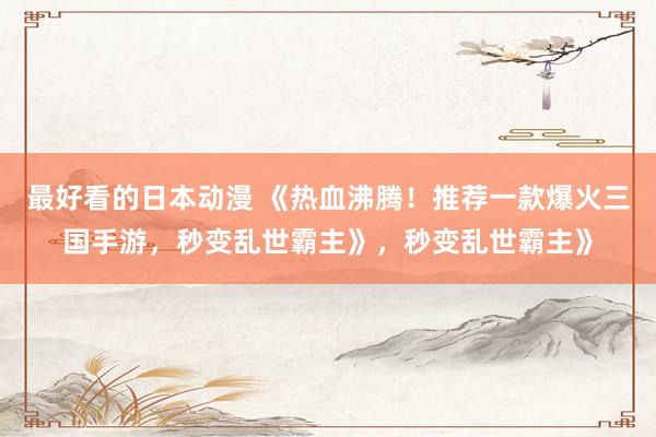 最好看的日本动漫 《热血沸腾！推荐一款爆火三国手游，秒变乱世霸主》，秒变乱世霸主》