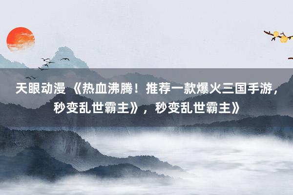 天眼动漫 《热血沸腾！推荐一款爆火三国手游，秒变乱世霸主》，秒变乱世霸主》