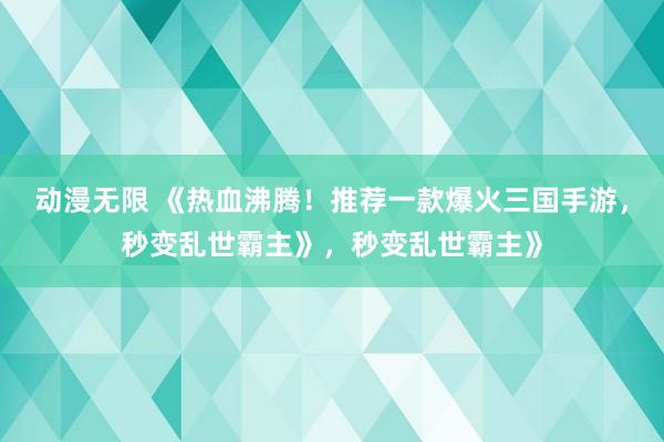 动漫无限 《热血沸腾！推荐一款爆火三国手游，秒变乱世霸主》，秒变乱世霸主》