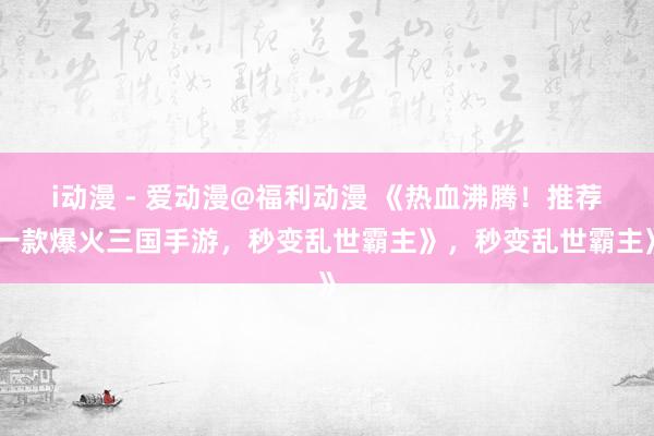 i动漫 - 爱动漫@福利动漫 《热血沸腾！推荐一款爆火三国手游，秒变乱世霸主》，秒变乱世霸主》