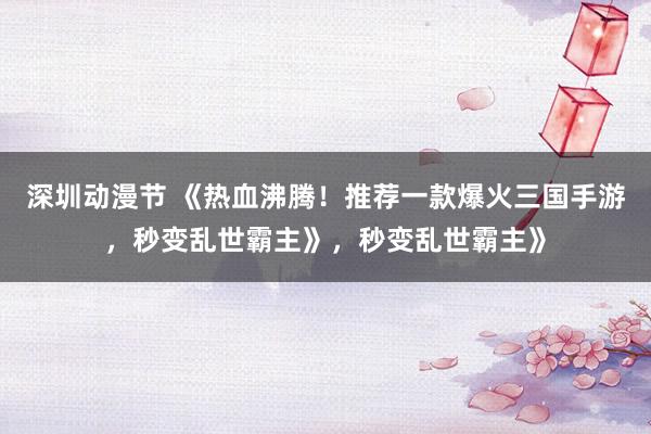深圳动漫节 《热血沸腾！推荐一款爆火三国手游，秒变乱世霸主》，秒变乱世霸主》