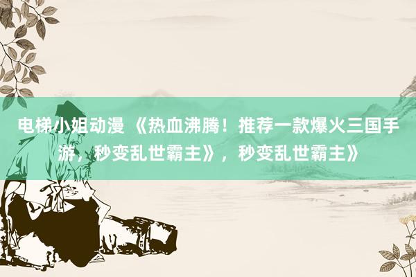 电梯小姐动漫 《热血沸腾！推荐一款爆火三国手游，秒变乱世霸主》，秒变乱世霸主》