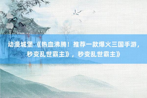 动漫城堡 《热血沸腾！推荐一款爆火三国手游，秒变乱世霸主》，秒变乱世霸主》