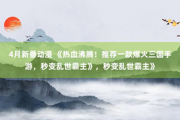 4月新番动漫 《热血沸腾！推荐一款爆火三国手游，秒变乱世霸主》，秒变乱世霸主》