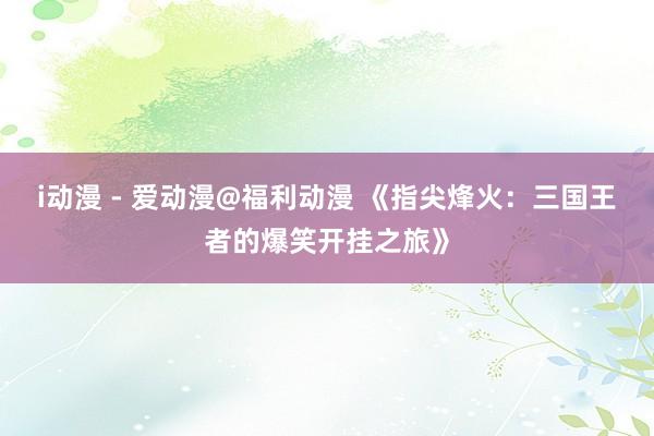 i动漫 - 爱动漫@福利动漫 《指尖烽火：三国王者的爆笑开挂之旅》