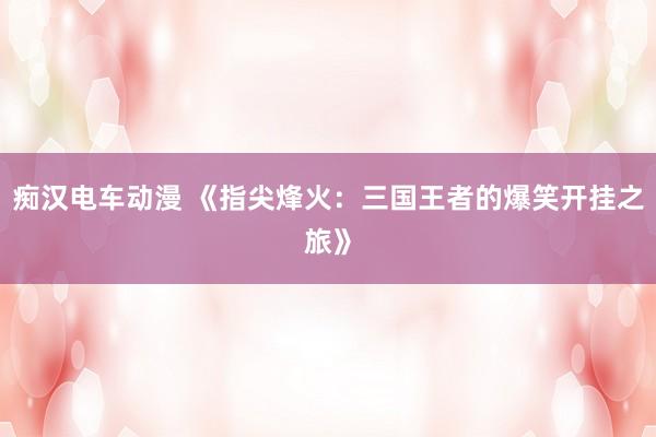 痴汉电车动漫 《指尖烽火：三国王者的爆笑开挂之旅》