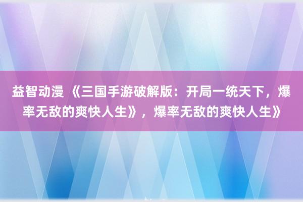 益智动漫 《三国手游破解版：开局一统天下，爆率无敌的爽快人生》，爆率无敌的爽快人生》