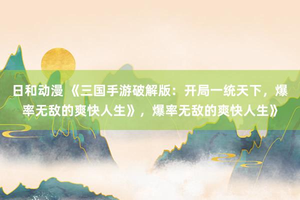日和动漫 《三国手游破解版：开局一统天下，爆率无敌的爽快人生》，爆率无敌的爽快人生》