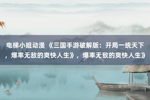 电梯小姐动漫 《三国手游破解版：开局一统天下，爆率无敌的爽快人生》，爆率无敌的爽快人生》