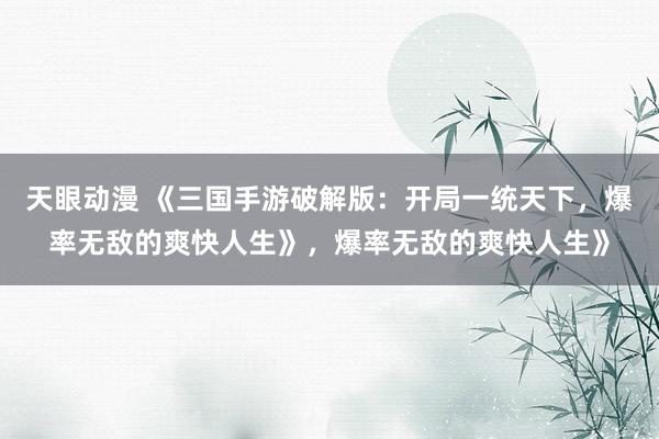 天眼动漫 《三国手游破解版：开局一统天下，爆率无敌的爽快人生》，爆率无敌的爽快人生》