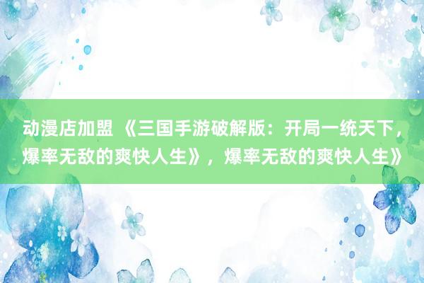 动漫店加盟 《三国手游破解版：开局一统天下，爆率无敌的爽快人生》，爆率无敌的爽快人生》