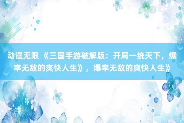 动漫无限 《三国手游破解版：开局一统天下，爆率无敌的爽快人生》，爆率无敌的爽快人生》