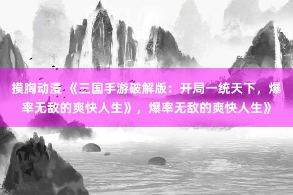 摸胸动漫 《三国手游破解版：开局一统天下，爆率无敌的爽快人生》，爆率无敌的爽快人生》