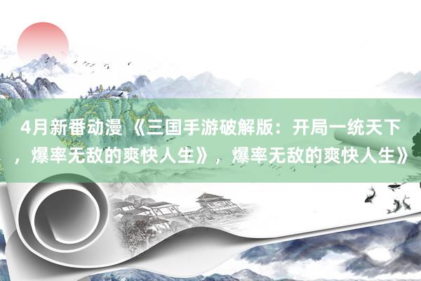 4月新番动漫 《三国手游破解版：开局一统天下，爆率无敌的爽快人生》，爆率无敌的爽快人生》