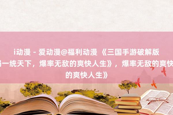 i动漫 - 爱动漫@福利动漫 《三国手游破解版：开局一统天下，爆率无敌的爽快人生》，爆率无敌的爽快人生》