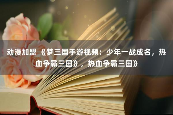 动漫加盟 《梦三国手游视频：少年一战成名，热血争霸三国》，热血争霸三国》