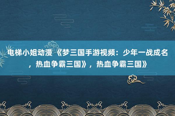 电梯小姐动漫 《梦三国手游视频：少年一战成名，热血争霸三国》，热血争霸三国》