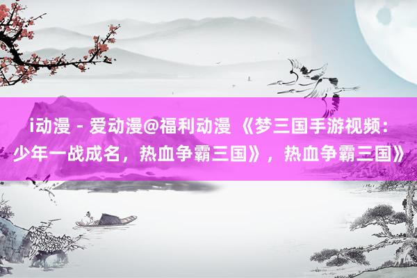 i动漫 - 爱动漫@福利动漫 《梦三国手游视频：少年一战成名，热血争霸三国》，热血争霸三国》