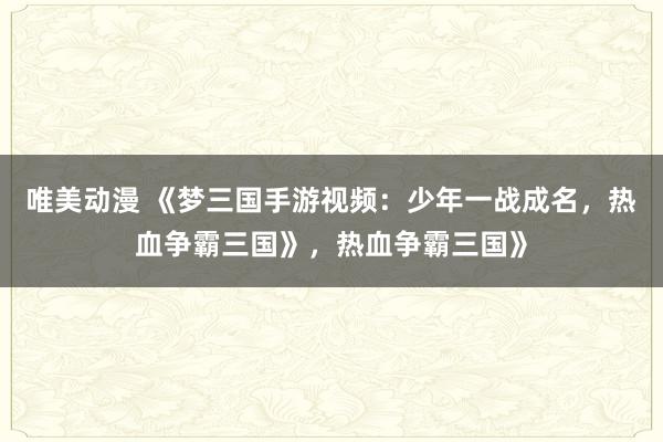 唯美动漫 《梦三国手游视频：少年一战成名，热血争霸三国》，热血争霸三国》