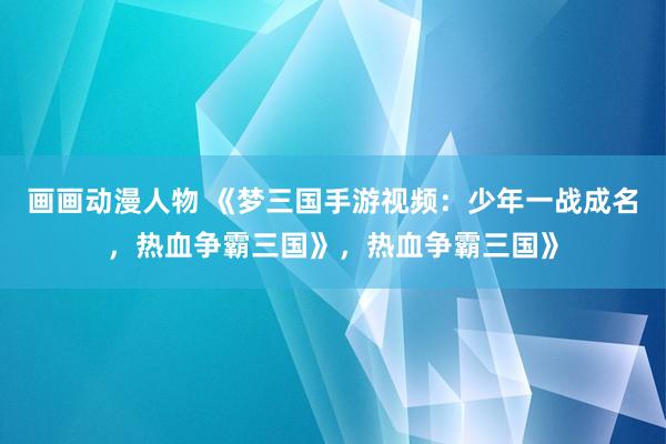 画画动漫人物 《梦三国手游视频：少年一战成名，热血争霸三国》，热血争霸三国》