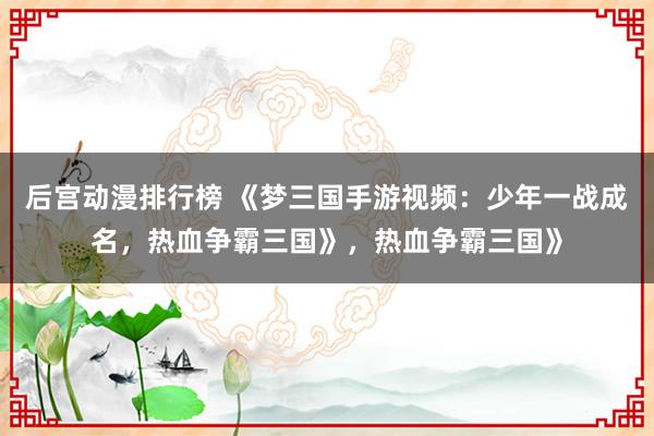 后宫动漫排行榜 《梦三国手游视频：少年一战成名，热血争霸三国》，热血争霸三国》