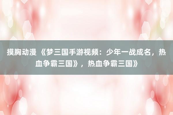 摸胸动漫 《梦三国手游视频：少年一战成名，热血争霸三国》，热血争霸三国》