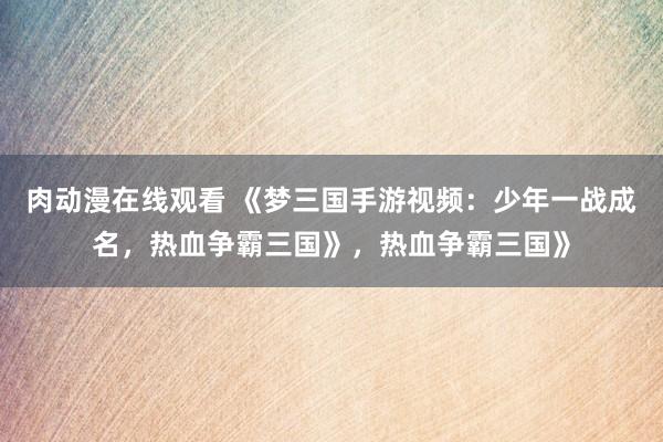肉动漫在线观看 《梦三国手游视频：少年一战成名，热血争霸三国》，热血争霸三国》