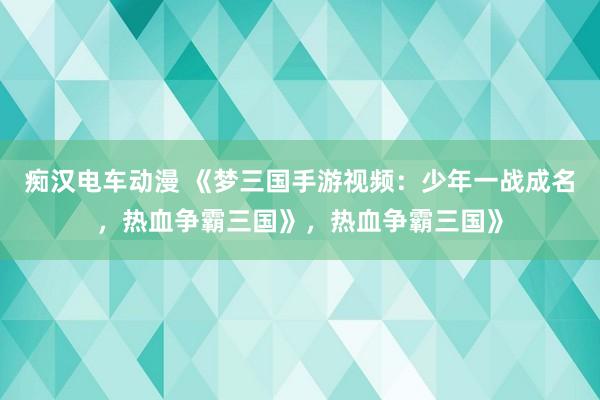 痴汉电车动漫 《梦三国手游视频：少年一战成名，热血争霸三国》，热血争霸三国》