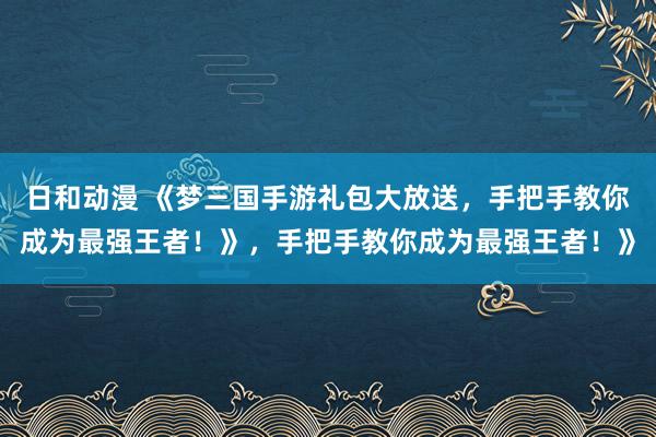 日和动漫 《梦三国手游礼包大放送，手把手教你成为最强王者！》，手把手教你成为最强王者！》