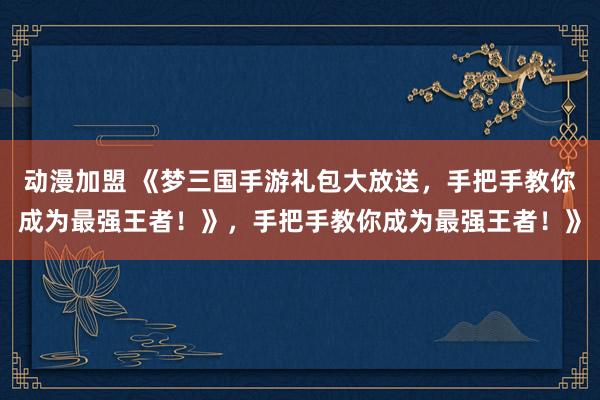 动漫加盟 《梦三国手游礼包大放送，手把手教你成为最强王者！》，手把手教你成为最强王者！》