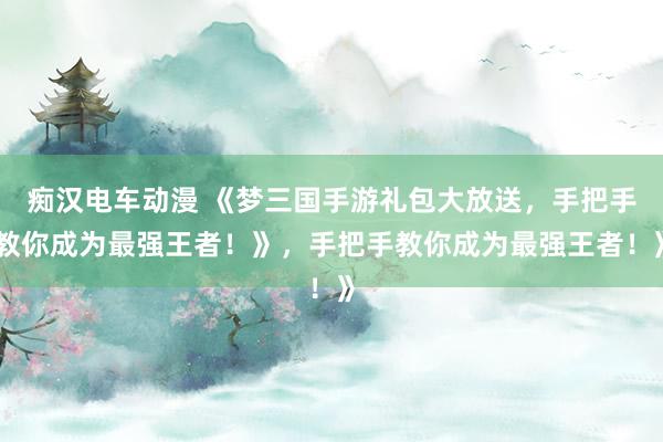 痴汉电车动漫 《梦三国手游礼包大放送，手把手教你成为最强王者！》，手把手教你成为最强王者！》